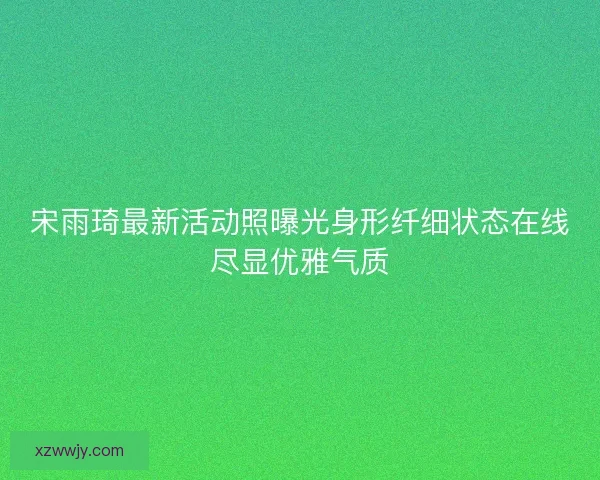 宋雨琦最新活动照曝光身形纤细状态在线尽显优雅气质