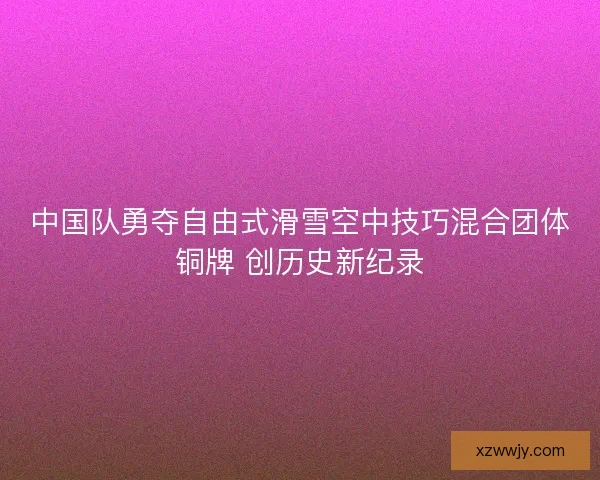 中国队勇夺自由式滑雪空中技巧混合团体铜牌 创历史新纪录