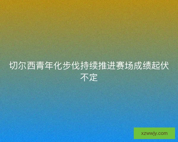 切尔西青年化步伐持续推进赛场成绩起伏不定